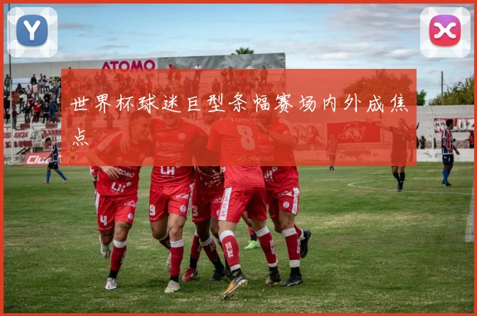 世界杯球迷巨型条幅赛场内外成焦点