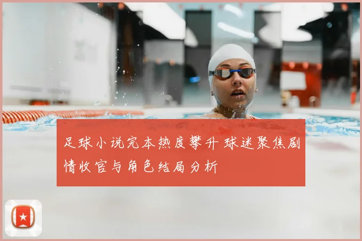 足球小说完本热度攀升 球迷聚焦剧情收官与角色结局分析