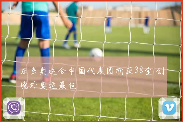 东京奥运会中国代表团斩获38金 创境外奥运最佳