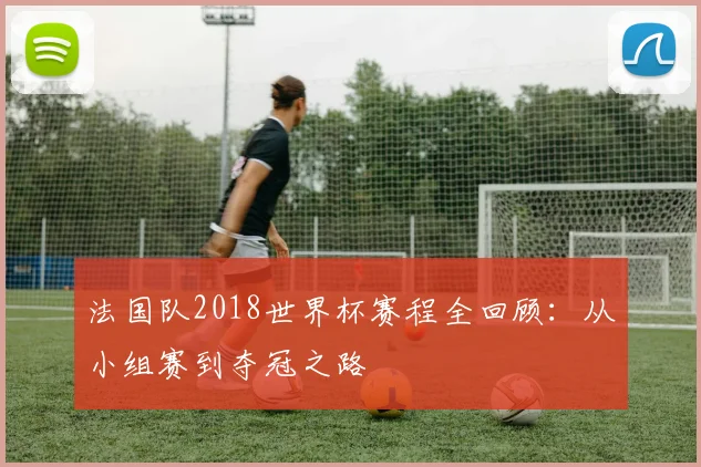 法国队2018世界杯赛程全回顾：从小组赛到夺冠之路