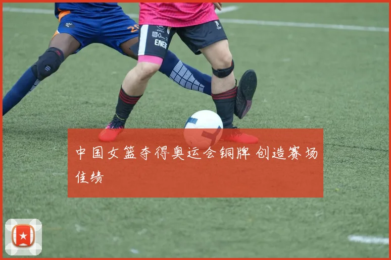 中国女篮夺得奥运会铜牌 创造赛场佳绩