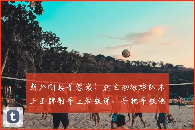 新帅刚接手蓉城!就主动给球队本土王牌射手上私教课,手把手教他