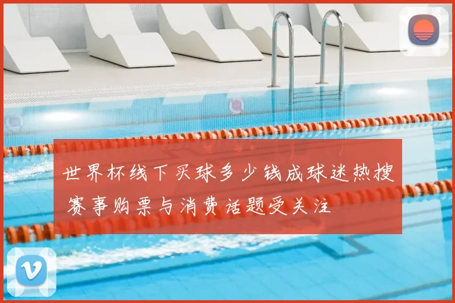 世界杯线下买球多少钱成球迷热搜 赛事购票与消费话题受关注