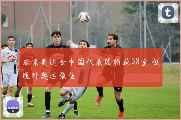 东京奥运会中国代表团斩获38金 创境外奥运最佳