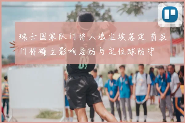 瑞士国家队门将人选尘埃落定 首发门将确立影响后防与定位球防守