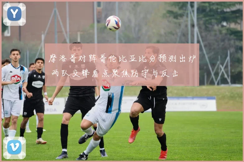 摩洛哥对阵哥伦比亚比分预测出炉 两队交锋看点聚焦防守与反击