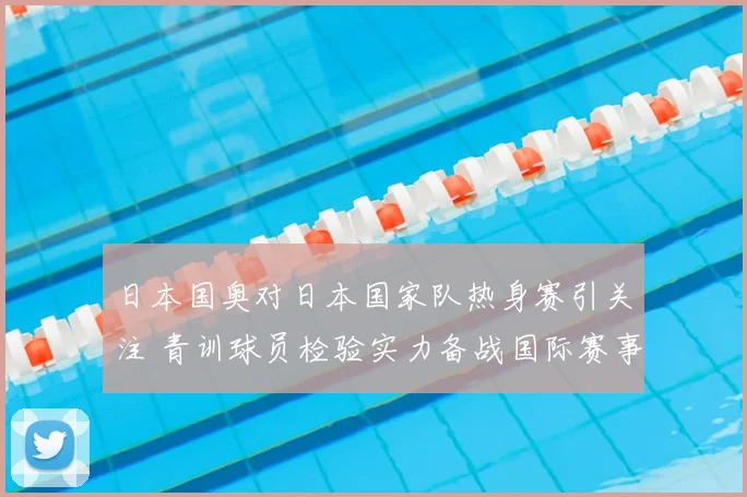 日本国奥对日本国家队热身赛引关注 青训球员检验实力备战国际赛事