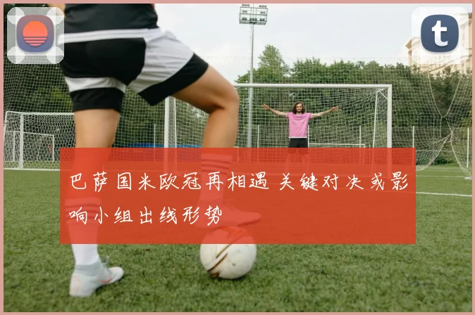 巴萨国米欧冠再相遇 关键对决或影响小组出线形势