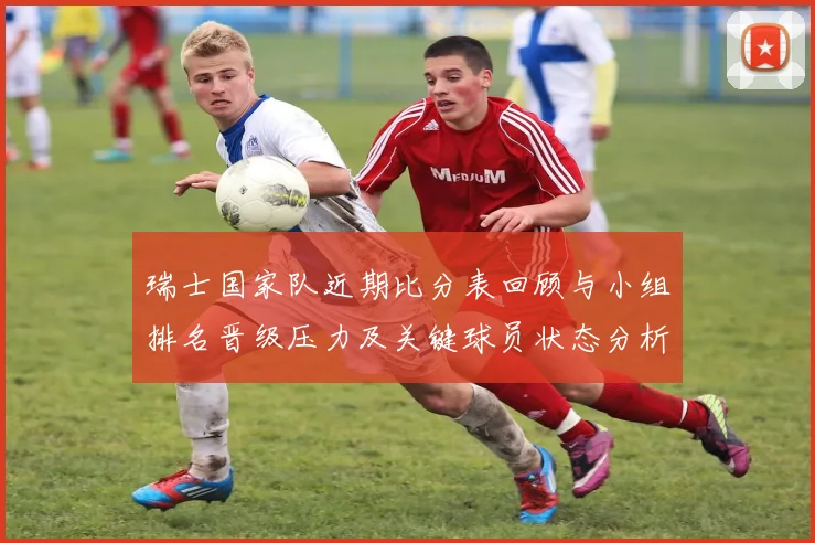 瑞士国家队近期比分表回顾与小组排名晋级压力及关键球员状态分析