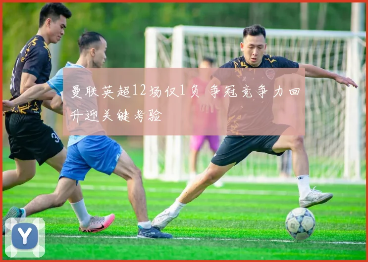 曼联英超12场仅1负 争冠竞争力回升迎关键考验