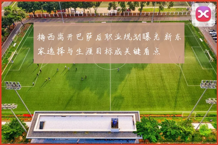 梅西离开巴萨后职业规划曝光 新东家选择与生涯目标成关键看点