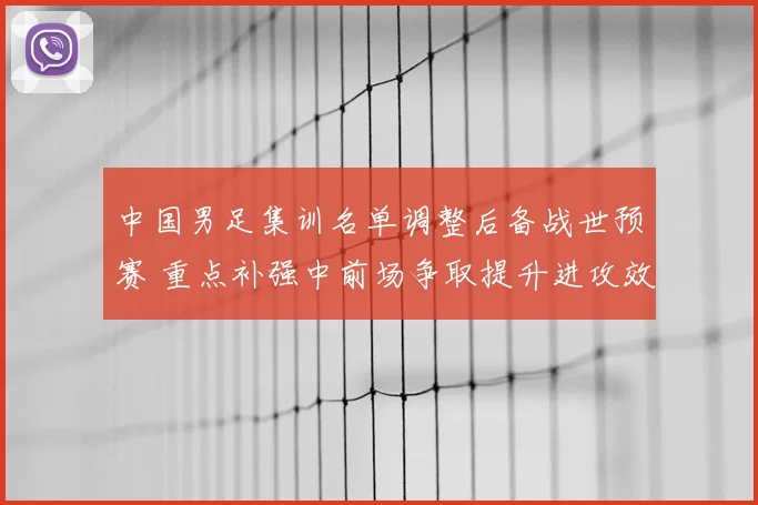 中国男足集训名单调整后备战世预赛 重点补强中前场争取提升进攻效率