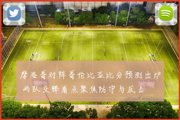 摩洛哥对阵哥伦比亚比分预测出炉 两队交锋看点聚焦防守与反击