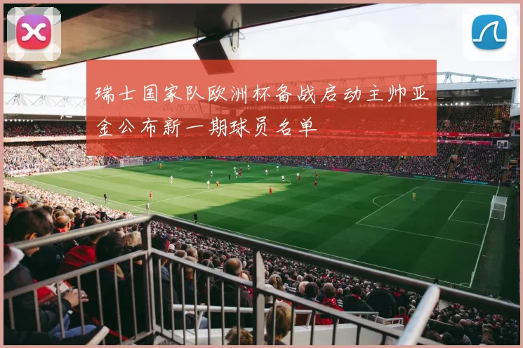 瑞士国家队欧洲杯备战启动主帅亚金公布新一期球员名单