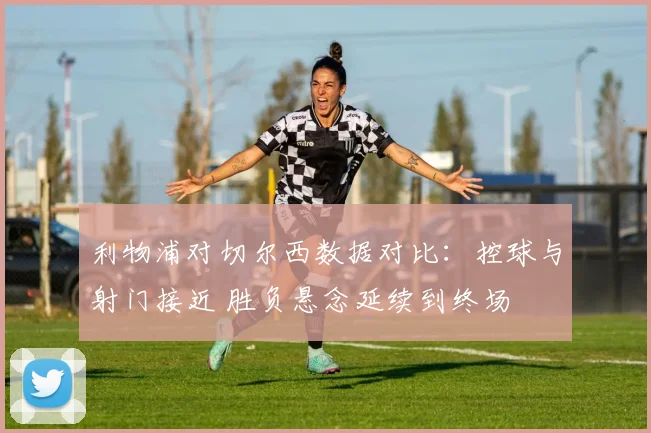 利物浦对切尔西数据对比：控球与射门接近 胜负悬念延续到终场