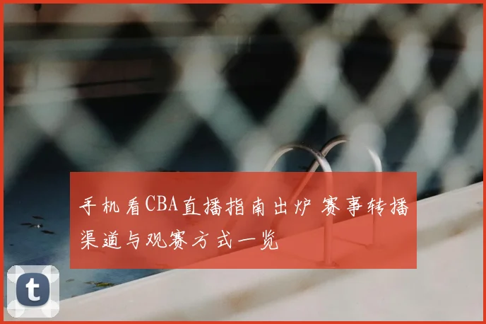 手机看CBA直播指南出炉 赛事转播渠道与观赛方式一览