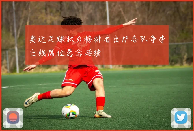 奥运足球积分榜排名出炉各队争夺出线席位悬念延续