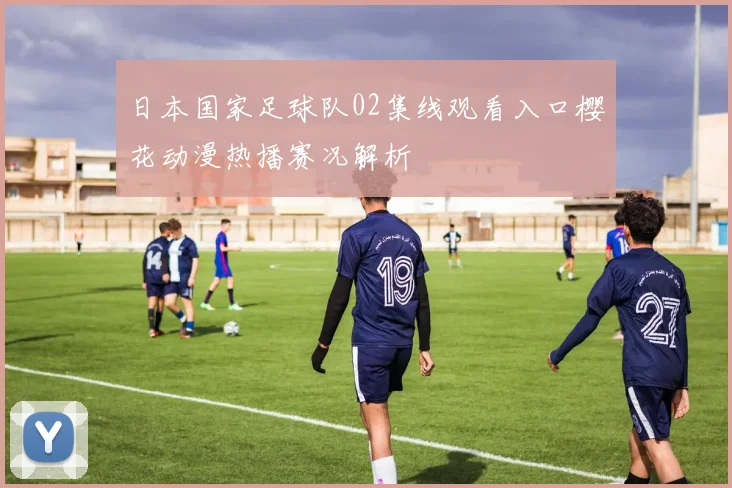 日本国家足球队02集线观看入口樱花动漫热播赛况解析