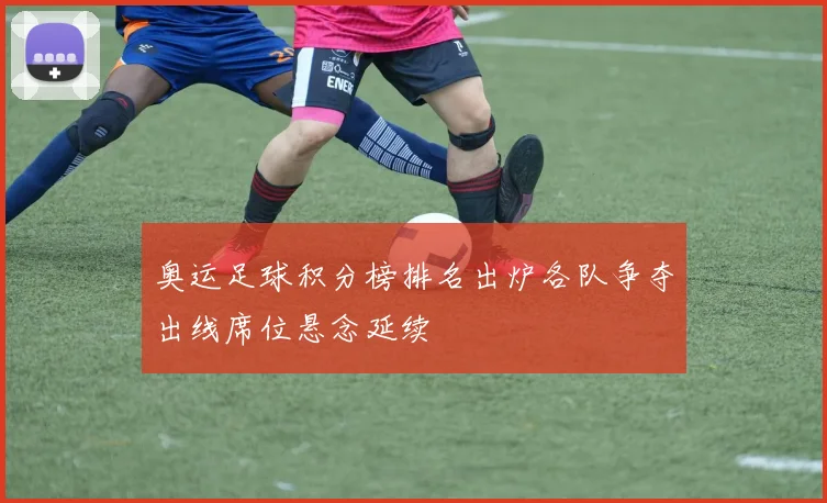 奥运足球积分榜排名出炉各队争夺出线席位悬念延续