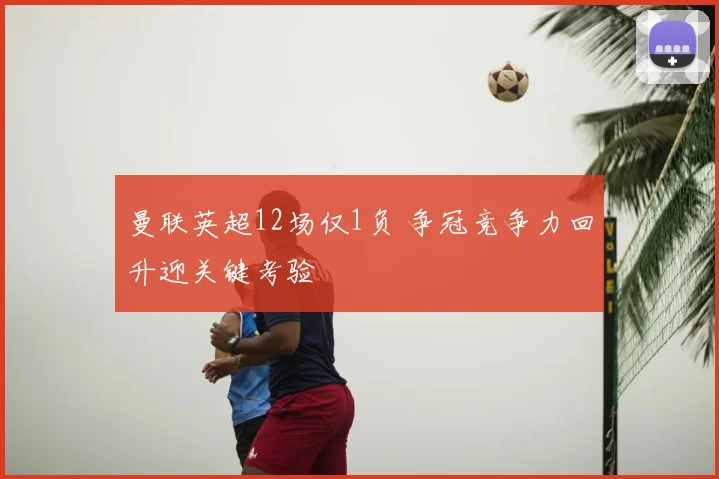 曼联英超12场仅1负 争冠竞争力回升迎关键考验